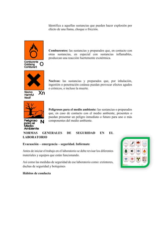 Identifica a aquellas sustancias que pueden hacer explosión por
efecto de una llama, choque o fricción.
Comburentes: las sustancias y preparados que, en contacto con
otras sustancias, en especial con sustancias inflamables,
produzcan una reacción fuertemente exotérmica.
Nocivos: las sustancias y preparados que, por inhalación,
ingestión o penetración cutánea puedan provocar efectos agudos
o crónicos, o incluso la muerte.
Peligrosos para el medio ambiente: las sustancias o preparados
que, en caso de contacto con el medio ambiente, presenten o
puedan presentar un peligro inmediato o futuro para uno o más
componentes del medio ambiente.
NORMAS GENERALES DE SEGURIDAD EN EL
LABORATORIO
Evacuación – emergencia – seguridad. Infórmate
Antes de iniciar el trabajo en el laboratorio se debe revisar los diferentes
materiales y equipos que están funcionando.
Así como las medidas de seguridad de ese laboratorio como: extintores,
duchas de seguridad y botiquines
Hábitos de conducta
 