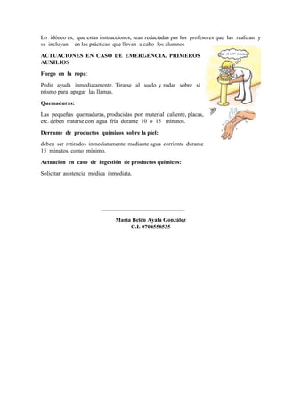 Lo idóneo es, que estas instrucciones, sean redactadas por los profesores que las realizan y
se incluyan en las prácticas que llevan a cabo los alumnos
ACTUACIONES EN CASO DE EMERGENCIA. PRIMEROS
AUXILIOS
Fuego en la ropa:
Pedir ayuda inmediatamente. Tirarse al suelo y rodar sobre sí
mismo para apagar las llamas.
Quemaduras:
Las pequeñas quemaduras, producidas por material caliente, placas,
etc. deben tratarse con agua fría durante 10 o 15 minutos.
Derrame de productos químicos sobre la piel:
deben ser retirados inmediatamente mediante agua corriente durante
15 minutos, como mínimo.
Actuación en caso de ingestión de productos químicos:
Solicitar asistencia médica inmediata.
_____________________________
María Belén Ayala González
C.I. 0704558535
 