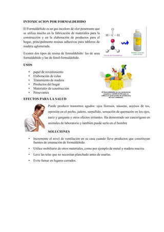 INTOXICACION POR FORMALDEHIDO
El Formaldehído es un gas incoloro de olor penetrante que
se utiliza mucho en la fabricación de materiales para la
construcción y en la elaboración de productos para el
hogar, principalmente resinas adhesivas para tableros de
madera aglomerada.
Existen dos tipos de resina de formaldehído: las de urea
formaldehído y las de fenol-formaldehído.
USOS
• papel de revestimiento
• Elaboración de colas
• Tratamiento de madera
• Productos del hogar
• Materiales de construcción
• Persevantes
EFECTOS PARA LA SALUD
Puede producir trastornos agudos: ojos llorosos, náuseas, accesos de tos,
opresión en el pecho, jadeos, sarpullido, sensación de quemazón en los ojos,
nariz y garganta y otros efectos irritantes. Ha demostrado ser cancerígeno en
animales de laboratorio y también puede serlo en el hombre
SOLUCIONES
• Incremente el nivel de ventilación en su casa cuando lleve productos que constituyan
fuentes de emanación de formaldehído.
• Utilice mobiliario de otros materiales, como por ejemplo de metal y madera maciza.
• Lave las telas que no necesitan planchado antes de usarlas.
• Evite fumar en lugares cerrados.
 