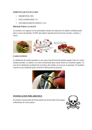 PORCENTAJE EN SUS USOS
• PIGMENTOS: 90%
• GALVANIZACION: 7%
• ESTABILIZADO PLASTICO: 1,2%
RIESGO PARA LA SALUD
La comida y los cigarros son las principales fuentes de exposición al cadmio, también puede
darse a través de líquidos. El 80% del cadmio ingerido proviene de los cereales, verduras y
raíces.
CASO CLINICO
La inhalación de metales pesados es una causa rara de lesión de pulmón aguda. Entre los varios
metales pesados, el cadmio es el más comúnmente para causar lesión en el pulmón aguda. Un
caso de la inhalación accidental de los humos del cadmio en un joven se presenta. El incidente
ocurrió en una unidad de plata, local de la fabricación de joyerías.
INTOXICACION POR ARSENICO
El arsénico está presente de forma natural en niveles altos en las aguas
subterráneas de varios países.
 