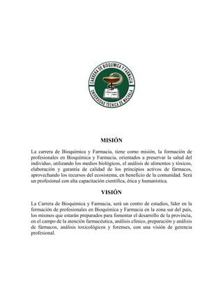 MISIÓN
La carrera de Bioquímica y Farmacia, tiene como misión, la formación de
profesionales en Bioquímica y Farmacia, orientados a preservar la salud del
individuo, utilizando los medios biológicos, el análisis de alimentos y tóxicos,
elaboración y garantía de calidad de los principios activos de fármacos,
aprovechando los recursos del ecosistema, en beneficio de la comunidad. Será
un profesional con alta capacitación científica, ética y humanística.
VISIÓN
La Carrera de Bioquímica y Farmacia, será un centro de estudios, líder en la
formación de profesionales en Bioquímica y Farmacia en la zona sur del país,
los mismos que estarán preparados para fomentar el desarrollo de la provincia,
en el campo de la atención farmacéutica, análisis clínico, preparación y análisis
de fármacos, análisis toxicológicos y forenses, con una visión de gerencia
profesional.
 