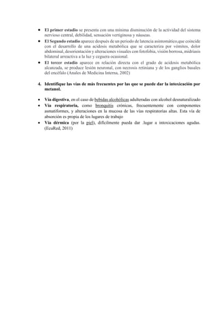 El primer estadio se presenta con una mínima disminución de la actividad del sistema
nervioso central, debilidad, sensación vertiginosa y náuseas.
 El Segundo estadio aparece después de un periodo de latencia asintomático,que coincide
con el desarrollo de una acidosis metabólica que se caracteriza por vómitos, dolor
abdominal, desorientación y alteraciones visuales con fotofobia, visión borrosa, midriasis
bilateral arreactiva a la luz y ceguera ocasional.
 El tercer estadio aparece en relación directa con el grado de acidosis metabólica
alcanzada, se produce lesión neuronal, con necrosis retiniana y de los ganglios basales
del encéfalo (Anales de Medicina Interna, 2002)
4. Identifique las vías de más frecuentes por las que se puede dar la intoxicación por
metanol.
 Vía digestiva, en el caso de bebidas alcohólicas adulteradas con alcohol desnaturalizado
 Vía respiratoria, como bronquitis crónicas, frecuentemente con componentes
asmatiformes, y alteraciones en la mucosa de las vías respiratorias altas. Esta vía de
absorción es propia de los lugares de trabajo
 Vía dérmica (por la piel), difícilmente pueda dar .lugar a intoxicaciones agudas.
(EcuRed, 2011)
 