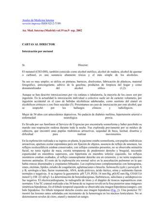 Anales de Medicina Interna
versión impresa ISSN 0212-7199
An. Med. Interna (Madrid) vol.19 no.9 sep. 2002
CARTAS AL DIRECTOR
Intoxicación por metanol
Sr. Director:
El metanol (CH3-OH), también conocido como alcohol metílico, alcohol de madera, alcohol de quemar
o carbinol, es una sustancia altamente tóxica y el más simple de los alcoholes.
Su uso es muy amplio; se utiliza en pinturas, barnices, disolventes, fabricación de plásticos, material
fotográfico, anticongelante, aditivo de la gasolina, productos de limpieza del hogar y como
desnaturalizador del alcohol etílico (1,2).
Aunque se han descrito intoxicaciones por vía cutánea o inhalatoria, la mayoría de los casos son por
ingestión. En la actualidad la intoxicación individual o colectiva suele ser de carácter voluntario, por
ingestión accidental en el caso de bebidas alcohólicas adulteradas, como sustituto del etanol en
alcohólicos crónicos o con fines suicidas (3). Presentamos un caso de intoxicación por este alcohol, que
se sospechó por los hallazgos clínicos y radiológicos.
Mujer de 54 años con antecedentes depresivos. No padecía de diabetes mellitus, hipertensión arterial o
enfermedad neurológica previa.
Es llevada por sus familiares al Servicio de Urgencias por encontrarla somnolienta y haber percibido su
marido una respiración ruidosa durante toda la noche. Fue explorada previamente por su médico de
cabecera, que encontró unas pupilas midriáticas arreactivas, sequedad de boca, laxitud, disartria y
dificultad para realizar movimientos.
En la exploración realizada a su ingreso en planta, la paciente estaba somnolienta, con pupilas midriáticas
arreactivas, apertura ocular espontánea pero sin fijación de objetos, ausencia de reflejo de amenaza, los
reflejos oculocefálicos estaban conservados, con reflejos corneales presentes, no se observaba asimetría
facial, no tenia rigidez de nuca, existía tetraparesia de predominio derecho y braquial, iniciando
espasticidad en miembros superiores, con hipertonía en miembro inferior izquierdo, los reflejos
miotáticos estaban exaltados, el reflejo cutaneoplantar derecho era en extensión, y no tenía respuestas
motoras anómalas. El resto de la exploración era normal salvo en la auscultación pulmonar en la que
había roncus diseminados y crepitantes bibasales. Las exploraciones complementarias con hemograma,
iones, enzimas, lípidos, estudio de coagulación, aglutinaciones a brucela, Salmonella typhi y paratyphi A
y B, serología a lúes, factor reumatoide, ANA, ácido pirúvico, ácido láctico, orina y sedimento fueron
normales o negativas. A su ingreso la gasometría: pH 7,19, PCO2 18 mm Hg, pO292 mm Hg, CO3H 5,6
mmol/l y EB -22 mEq/l. La determinación de benzodiacepinas, barbitúricos, salicilatos y antidepresivos
fue negativa. El electrocardiograma, la radiografía de tórax y el doppler de troncos supraaórticos eran
normales. Una TC craneal realizada a las 36 horas de su ingreso reveló en la fosa posterior unas imágenes
simétricas hipodensas. En el lóbulo temporal izquierdo se observaba una imagen hiperdensa (sangre), con
halo hipodenso. En lóbulo temporal derecho existía una imagen hipodensa (Fig. 1). Una posterior TC
mostró las lesiones antes señaladas con incremento de la hemorragia en los núcleos lenticulares. No se
determinaron niveles de cloro, etanol y metanol en sangre.
 