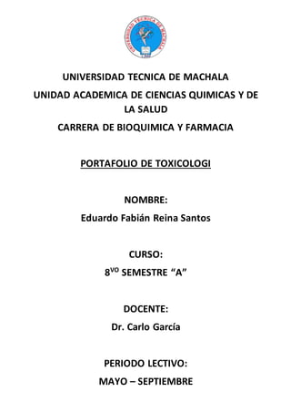 UNIVERSIDAD TECNICA DE MACHALA
UNIDAD ACADEMICA DE CIENCIAS QUIMICAS Y DE
LA SALUD
CARRERA DE BIOQUIMICA Y FARMACIA
PORTAFOLIO DE TOXICOLOGI
NOMBRE:
Eduardo Fabián Reina Santos
CURSO:
8VO
SEMESTRE “A”
DOCENTE:
Dr. Carlo García
PERIODO LECTIVO:
MAYO – SEPTIEMBRE
 