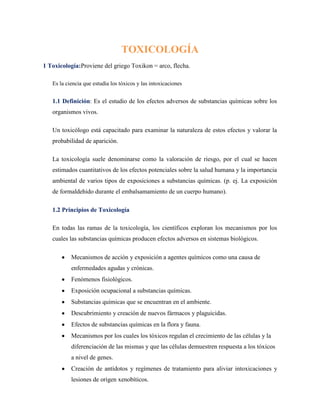 TOXICOLOGÍA
1 Toxicología:Proviene del griego Toxikon = arco, flecha.
Es la ciencia que estudia los tóxicos y las intoxicaciones

1.1 Definición: Es el estudio de los efectos adversos de substancias químicas sobre los
organismos vivos.
Un toxicólogo está capacitado para examinar la naturaleza de estos efectos y valorar la
probabilidad de aparición.
La toxicología suele denominarse como la valoración de riesgo, por el cual se hacen
estimados cuantitativos de los efectos potenciales sobre la salud humana y la importancia
ambiental de varios tipos de exposiciones a substancias químicas. (p. ej. La exposición
de formaldehido durante el embalsamamiento de un cuerpo humano).
1.2 Principios de Toxicología
En todas las ramas de la toxicología, los científicos exploran los mecanismos por los
cuales las substancias químicas producen efectos adversos en sistemas biológicos.
Mecanismos de acción y exposición a agentes químicos como una causa de
enfermedades agudas y crónicas.
Fenómenos fisiológicos.
Exposición ocupacional a substancias químicas.
Substancias químicas que se encuentran en el ambiente.
Descubrimiento y creación de nuevos fármacos y plaguicidas.
Efectos de substancias químicas en la flora y fauna.
Mecanismos por los cuales los tóxicos regulan el crecimiento de las células y la
diferenciación de las mismas y que las células demuestren respuesta a los tóxicos
a nivel de genes.
Creación de antídotos y regímenes de tratamiento para aliviar intoxicaciones y
lesiones de origen xenobíticos.

 