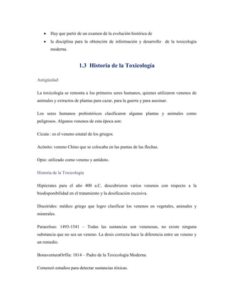 Hay que partir de un examen de la evolución histórica de
la disciplina para la obtención de información y desarrollo de la toxicología
moderna.

1.3 Historia de la Toxicología
Antigüedad:
La toxicología se remonta a los primeros seres humanos, quienes utilizaron venenos de
animales y extractos de plantas para cazar, para la guerra y para asesinar.
Los seres humanos prehistóricos clasificaron algunas plantas y animales como
peligrosos. Algunos venenos de esta época son:
Cicuta : es el veneno estatal de los griegos.
Acónito: veneno Chino que se colocaba en las puntas de las flechas.
Opio: utilizado como veneno y antídoto.
Historia de la Toxicología
Hipócrates para el año 400 a.C. descubrieron varios venenos con respecto a la
biodisponibilidad en el tratamiento y la dosificación excesiva.
Discórides: médico griego que logro clasificar los venenos en vegetales, animales y
minerales.
Paracelsus: 1493-1541 – Todas las sustancias son venenosas, no existe ninguna
substancia que no sea un veneno. La dosis correcta hace la diferencia entre un veneno y
un remedio.
BonaventuraOrfila: 1814 – Padre de la Toxicología Moderna.
Comenzó estudios para detectar sustancias tóxicas.

 