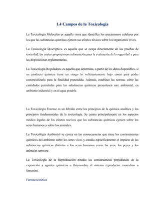 1.4 Campos de la Toxicología
La Toxicología Molecular es aquella rama que identifica los mecanismos celulares por
los que las substancias químicas ejercen sus efectos tóxicos sobre los organismos vivos.
La Toxicología Descriptiva, es aquella que se ocupa directamente de las pruebas de
toxicidad, las cuales proporcionan información para la evaluación de la seguridad y para
las disposiciones reglamentarias.
La Toxicología Reguladora, es aquella que determina, a partir de los datos disponibles, si
un producto químico tiene un riesgo lo suficientemente bajo como para poder
comercializarlo para la finalidad pretendida. Además, establece las normas sobre las
cantidades permitidas para las substancias químicas presentesen aire ambiental, en
ambiente industrial y en el agua potable.

La Toxicología Forense es un hibrido entre los principios de la química analítica y los
principios fundamentales de la toxicología. Se centra principalmente en los aspectos
médico legales de los efectos nocivos que las substancias químicas ejercen sobre los
seres humanos y sobre los animales.
La Toxicología Ambiental se centra en las consecuencias que tiene los contaminantes
químicos del ambiente sobre los seres vivos y estudia específicamente el impacto de las
substancias químicas distintas a los seres humanos como las aves, los peces y los
animales terrestre.
La Toxicología de la Reproducción estudia las consecuencias perjudícales de la
exposición a agentes químicos o físicossobre el sistema reproductor masculino o
femenino.
Farmacocinética

 