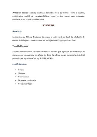 Principios activos: contiene alcaloides derivados de la piperidina: conina o cicutina,
metilcicutina, conhidrina, pseudoconhidrina; goma; pectina; resina; sales minerales;
carotenos; ácido cafeico y ácido acético.

CIANURO
Dosis letal:
La ingestión de 200 mg de cianuro de potasio o sodio puede ser fatal. La inhalación de
cianuro de hidrogeno a una concentración tan baja como 150ppm puede ser fatal.
Toxicidad humana
Muchas comunicaciones describen intentos de suicidio por ingestión de compuestos de
cianuro, pero generalmente no señalan las dosis. Se calcula que en humanos la dosis letal
promedio por ingestión es 200 mg de CNK o CNNa.
Manifestaciones:
Cefalea
Náuseas
Convulsiones
Depresión respiratoria
Colapso cardiaco

 