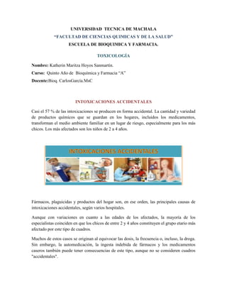 UNIVERSIDAD TECNICA DE MACHALA
“FACULTAD DE CIENCIAS QUIMICAS Y DE LA SALUD”
ESCUELA DE BIOQUIMICA Y FARMACIA.
TOXICOLOGÍA
Nombre: Katherin Maritza Hoyos Sanmartín.
Curso: Quinto Año de Bioquímica y Farmacia “A”
Docente:Bioq. CarlosGarcía.MsC

INTOXICACIONES ACCIDENTALES
Casi el 57 % de las intoxicaciones se producen en forma accidental. La cantidad y variedad
de productos químicos que se guardan en los hogares, incluidos los medicamentos,
transforman el medio ambiente familiar en un lugar de riesgo, especialmente para los más
chicos. Los más afectados son los niños de 2 a 4 años.

Fármacos, plaguicidas y productos del hogar son, en ese orden, las principales causas de
intoxicaciones accidentales, según varios hospitales.
Aunque con variaciones en cuanto a las edades de los afectados, la mayoría de los
especialistas coinciden en que los chicos de entre 2 y 4 años constituyen el grupo etario más
afectado por este tipo de cuadros.
Muchos de estos casos se originan al equivocar las dosis, la frecuencia o, incluso, la droga.
Sin embargo, la automedicación, la ingesta indebida de fármacos y los medicamentos
caseros también puede tener consecuencias de este tipo, aunque no se consideren cuadros
"accidentales".

 
