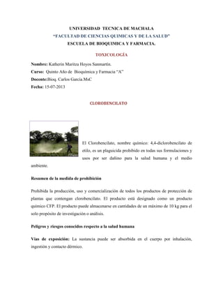 UNIVERSIDAD TECNICA DE MACHALA
“FACULTAD DE CIENCIAS QUIMICAS Y DE LA SALUD”
ESCUELA DE BIOQUIMICA Y FARMACIA.
TOXICOLOGÍA
Nombre: Katherin Maritza Hoyos Sanmartín.
Curso: Quinto Año de Bioquímica y Farmacia “A”
Docente:Bioq. Carlos García.MsC
Fecha: 15-07-2013

CLOROBENCILATO

El Clorobencilato, nombre químico: 4,4-diclorobencilato de
etilo, es un plaguicida prohibido en todas sus formulaciones y
usos por ser dañino para la salud humana y el medio
ambiente.
Resumen de la medida de prohibición
Prohibida la producción, uso y comercialización de todos los productos de protección de
plantas que contengan clorobencilato. El producto está designado como un producto
químico CFP. El producto puede almacenarse en cantidades de un máximo de 10 kg para el
solo propósito de investigación o análisis.
Peligros y riesgos conocidos respecto a la salud humana
Vías de exposición: La sustancia puede ser absorbida en el cuerpo por inhalación,
ingestión y contacto dérmico.

 