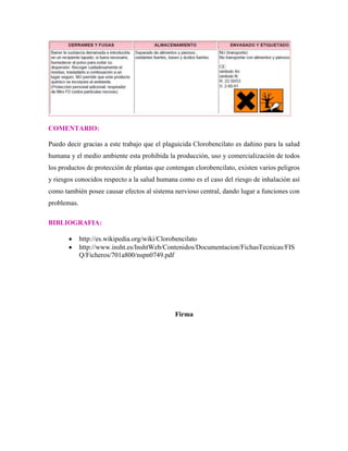 COMENTARIO:
Puedo decir gracias a este trabajo que el plaguicida Clorobencilato es dañino para la salud
humana y el medio ambiente esta prohibida la producción, uso y comercialización de todos
los productos de protección de plantas que contengan clorobencilato, existen varios peligros
y riesgos conocidos respecto a la salud humana como es el caso del riesgo de inhalación así
como también posee causar efectos al sistema nervioso central, dando lugar a funciones con
problemas.
BIBLIOGRAFIA:
http://es.wikipedia.org/wiki/Clorobencilato
http://www.insht.es/InshtWeb/Contenidos/Documentacion/FichasTecnicas/FIS
Q/Ficheros/701a800/nspn0749.pdf

Firma

 