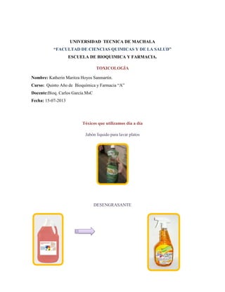 UNIVERSIDAD TECNICA DE MACHALA
“FACULTAD DE CIENCIAS QUIMICAS Y DE LA SALUD”
ESCUELA DE BIOQUIMICA Y FARMACIA.
TOXICOLOGÍA
Nombre: Katherin Maritza Hoyos Sanmartín.
Curso: Quinto Año de Bioquímica y Farmacia “A”
Docente:Bioq. Carlos García.MsC
Fecha: 15-07-2013

Tóxicos que utilizamos día a día
Jabón líquido para lavar platos

DESENGRASANTE

 