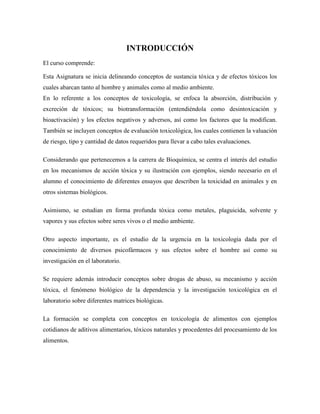 INTRODUCCIÓN
El curso comprende:
Esta Asignatura se inicia delineando conceptos de sustancia tóxica y de efectos tóxicos los
cuales abarcan tanto al hombre y animales como al medio ambiente.
En lo referente a los conceptos de toxicología, se enfoca la absorción, distribución y
excreción de tóxicos; su biotransformación (entendiéndola como desintoxicación y
bioactivación) y los efectos negativos y adversos, así como los factores que la modifican.
También se incluyen conceptos de evaluación toxicológica, los cuales contienen la valuación
de riesgo, tipo y cantidad de datos requeridos para llevar a cabo tales evaluaciones.
Considerando que pertenecemos a la carrera de Bioquímica, se centra el interés del estudio
en los mecanismos de acción tóxica y su ilustración con ejemplos, siendo necesario en el
alumno el conocimiento de diferentes ensayos que describen la toxicidad en animales y en
otros sistemas biológicos.
Asimismo, se estudian en forma profunda tóxica como metales, plaguicida, solvente y
vapores y sus efectos sobre seres vivos o el medio ambiente.
Otro aspecto importante, es el estudio de la urgencia en la toxicología dada por el
conocimiento de diversos psicofármacos y sus efectos sobre el hombre así como su
investigación en el laboratorio.
Se requiere además introducir conceptos sobre drogas de abuso, su mecanismo y acción
tóxica, el fenómeno biológico de la dependencia y la investigación toxicológica en el
laboratorio sobre diferentes matrices biológicas.
La formación se completa con conceptos en toxicología de alimentos con ejemplos
cotidianos de aditivos alimentarios, tóxicos naturales y procedentes del procesamiento de los
alimentos.

 