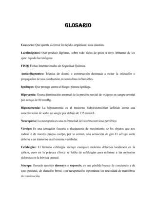 GLOSARIO

Cáusticos: Que quema o corroe los tejidos orgánicos: sosa cáustica.
Lacrimógenos: Que produce lágrimas, sobre todo dicho de gases u otros irritantes de los
ojos: líquido lacrimógeno
FISQ: Fichas Internacionales de Seguridad Química
Antideflagrantes: Técnica de diseño o construcción destinada a evitar la iniciación o
propagación de una combustión en atmósferas inflamables.
Ignífugos: Que protege contra el fuego: pintura ignífuga.
Hipoxemia: Esuna disminución anormal de la presión parcial de oxígeno en sangre arterial
por debajo de 80 mmHg.
Hiponatremia: La hiponatremia es el trastorno hidroelectrolítico definido como una
concentración de sodio en sangre por debajo de 135 mmol/L.
Neuropatía: La neuropatía es una enfermedad del sistema nervioso periférico
Vértigo: Es una sensación ilusoria o alucinatoria de movimiento de los objetos que nos
rodean o de nuestro propio cuerpo, por lo común, una sensación de giro.El vértigo suele
deberse a un trastorno en el sistema vestibular.
Cefalalgias: El término cefalalgia incluye cualquier molestia dolorosa localizada en la
cabeza, pero en la práctica clínica se habla de cefalalgias para referirse a las molestias
dolorosas en la bóveda craneal.
Síncope: llamado también desmayo o soponcio, es una pérdida brusca de conciencia y de
tono postural, de duración breve, con recuperación espontánea sin necesidad de maniobras
de reanimación

 