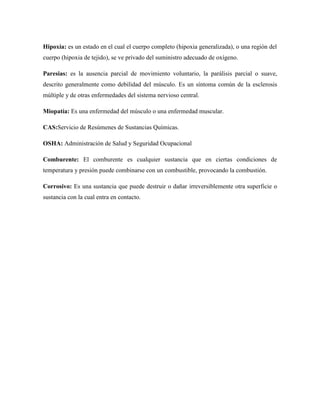 Hipoxia: es un estado en el cual el cuerpo completo (hipoxia generalizada), o una región del
cuerpo (hipoxia de tejido), se ve privado del suministro adecuado de oxígeno.
Paresias: es la ausencia parcial de movimiento voluntario, la parálisis parcial o suave,
descrito generalmente como debilidad del músculo. Es un síntoma común de la esclerosis
múltiple y de otras enfermedades del sistema nervioso central.
Miopatía: Es una enfermedad del músculo o una enfermedad muscular.
CAS:Servicio de Resúmenes de Sustancias Químicas.
OSHA: Administración de Salud y Seguridad Ocupacional
Comburente: El comburente es cualquier sustancia que en ciertas condiciones de
temperatura y presión puede combinarse con un combustible, provocando la combustión.
Corrosivo: Es una sustancia que puede destruir o dañar irreversiblemente otra superficie o
sustancia con la cual entra en contacto.

 