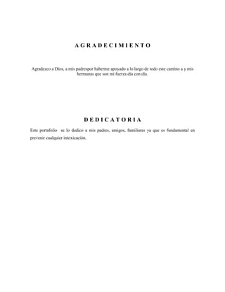 AGRADECIMIENTO

Agradezco a Dios, a mis padrespor haberme apoyado a lo largo de todo este camino a y mis
hermanas que son mi fuerza día con día.

DEDICATORIA
Este portafolio se lo dedico a mis padres, amigos, familiares ya que es fundamental en
prevenir cualquier intoxicación.

 