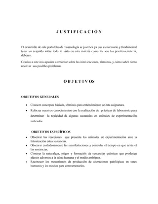 JUSTIFICACION

El desarrollo de este portafolio de Toxicología se justifica ya que es necesario y fundamental
tener un respaldo sobre todo lo visto en esta materia como los son las practicas,materia,
deberes.
Gracias a este nos ayudara a recordar sobre las intoxicaciones, términos, y como saber como
resolver sus posibles problemas

O B J E T I V OS

OBJETIVOS GENERALES
Conocer conceptos básicos, términos para entendimiento de esta asignatura.
Reforzar nuestros conocimientos con la realización de prácticas de laboratorio para
determinar

la toxicidad de algunas sustancias en animales de experimentación

indicados.

OBJETIVOS ESPECÍFICOS
Observar las reacciones que presenta los animales de experimentación ante la
Intoxicación estas sustancias.
Observar cuidadosamente las manifestaciones y controlar el tiempo en que actúa el
las sustancias.
Conocer la naturaleza, origen y formación de sustancias químicas que producen
efectos adversos a la salud humana y el medio ambiente.
Reconocer los mecanismos de producción de alteraciones patológicas en seres
humanos y los medios para contrarrestarlos.

 