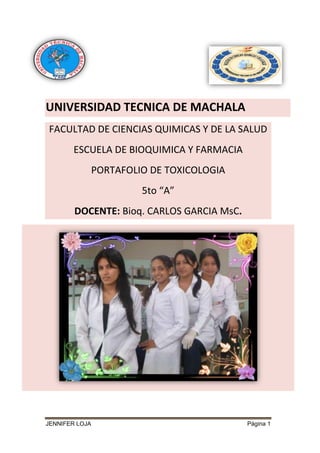 UNIVERSIDAD TECNICA DE MACHALA
FACULTAD DE CIENCIAS QUIMICAS Y DE LA SALUD
ESCUELA DE BIOQUIMICA Y FARMACIA
PORTAFOLIO DE TOXICOLOGIA
5to “A”
DOCENTE: Bioq. CARLOS GARCIA MsC.

JENNIFER LOJA

Página 1

 
