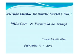 Innovación Educativa con Recursos Abiertos ( REA )
PRÁCTICA 2: Portafolio de trabajo
Teresa Gordón Aldás
Septiembre 14 - 2013
 