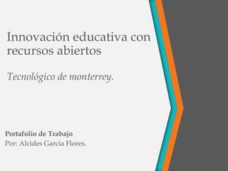 Innovación educativa con
recursos abiertos
Tecnológico de monterrey.
Portafolio de Trabajo
Por: Alcides Garcia Flores.
 