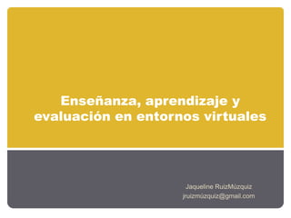 Enseñanza, aprendizaje y
evaluación en entornos virtuales
Jaqueline RuizMúzquiz
jruizmúzquiz@gmail.com
 