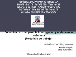 REPÚBLICA BOLIVARIANA DE VENEZUELA
UNIVERSIDAD DR. RAFAEL BELLOSO CHACÍN
DECANATO DE INVESTIGACIÓN Y POSTGRADO
DOCTORADO EN CIENCIAS GERENCIALES
CATEDRA: ALIANZAS TECNOLOGICAS

Comunidad virtual para la investigación y el desarrollo
profesional
(Portafolio de trabajo)
Facilitadora: Dra.Tibisay Hernandez
Presentado por:
MSc. Zulay Pinto
Maracaibo, Octubre de 2013

 