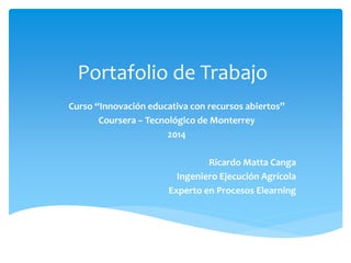 Portafolio de Trabajo 
Curso “Innovación educativa con recursos abiertos” 
Coursera – Tecnológico de Monterrey 
2014 
Ricardo Matta Canga 
Ingeniero Ejecución Agrícola 
Experto en Procesos Elearning 
 