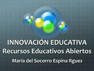 INNOVACIÓN EDUCATIVA 
Recursos Educativos Abiertos 
María del Socorro Espina Rguez 
 