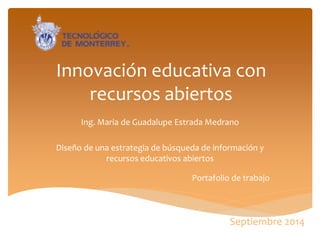 Innovación educativa con recursos abiertos 
Ing. Maria de Guadalupe Estrada Medrano 
Diseño de una estrategia de búsqueda de información y recursos educativos abiertos 
Portafolio de trabajo 
Septiembre 2014  