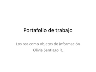 Portafolio de trabajo 
Los rea como objetos de información 
Olivia Santiago R. 
 
