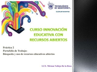 Práctica 2 
Portafolio de Trabajo: 
Búsqueda y uso de recursos educativos abiertos 
LCE. Miriam Vallejo De la Rosa 
 