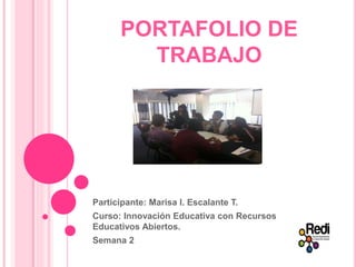 PORTAFOLIO DE 
TRABAJO 
Participante: Marisa I. Escalante T. 
Curso: Innovación Educativa con Recursos 
Educativos Abiertos. 
Semana 2 
 
