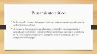 Pensamiento critico 
• Se ha logrado conocer diferentes estrategias para promover aprendizajes en 
ambientes innovadores. 
• A su vez, se han propuesto en el equipo, contenidos para argumentar el 
aprendizaje colaborativo utilizando la herramienta google drive, y también, 
se ha estado expuesto al juicio o desaprobación de contenidos por los 
compañeros de equipo. 
 
