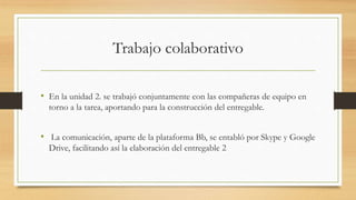 Trabajo colaborativo 
• En la unidad 2. se trabajó conjuntamente con las compañeras de equipo en 
torno a la tarea, aportando para la construcción del entregable. 
• La comunicación, aparte de la plataforma Bb, se entabló por Skype y Google 
Drive, facilitando así la elaboración del entregable 2 
 