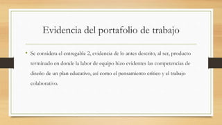 Evidencia del portafolio de trabajo 
• Se considera el entregable 2, evidencia de lo antes descrito, al ser, producto 
terminado en donde la labor de equipo hizo evidentes las competencias de 
diseño de un plan educativo, así como el pensamiento crítico y el trabajo 
colaborativo. 
