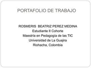 PORTAFOLIO DE TRABAJO 
ROSMERIS BEATRIZ PEREZ MEDINA 
Estudiante II Cohorte 
Maestría en Pedagogía de las TIC 
Universidad de La Guajira 
Riohacha, Colombia 
 