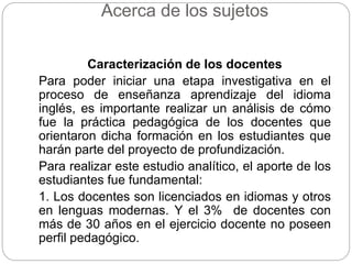 Acerca de los sujetos 
Caracterización de los docentes 
Para poder iniciar una etapa investigativa en el 
proceso de enseñanza aprendizaje del idioma 
inglés, es importante realizar un análisis de cómo 
fue la práctica pedagógica de los docentes que 
orientaron dicha formación en los estudiantes que 
harán parte del proyecto de profundización. 
Para realizar este estudio analítico, el aporte de los 
estudiantes fue fundamental: 
1. Los docentes son licenciados en idiomas y otros 
en lenguas modernas. Y el 3% de docentes con 
más de 30 años en el ejercicio docente no poseen 
perfil pedagógico. 
 