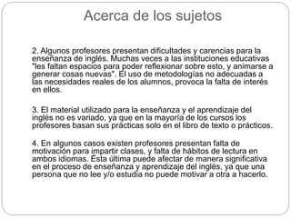 Acerca de los sujetos 
2. Algunos profesores presentan dificultades y carencias para la 
enseñanza de inglés. Muchas veces a las instituciones educativas 
"les faltan espacios para poder reflexionar sobre esto, y animarse a 
generar cosas nuevas". El uso de metodologías no adecuadas a 
las necesidades reales de los alumnos, provoca la falta de interés 
en ellos. 
3. El material utilizado para la enseñanza y el aprendizaje del 
inglés no es variado, ya que en la mayoría de los cursos los 
profesores basan sus prácticas solo en el libro de texto o prácticos. 
4. En algunos casos existen profesores presentan falta de 
motivación para impartir clases, y falta de hábitos de lectura en 
ambos idiomas. Ésta última puede afectar de manera significativa 
en el proceso de enseñanza y aprendizaje del inglés, ya que una 
persona que no lee y/o estudia no puede motivar a otra a hacerlo. 
 