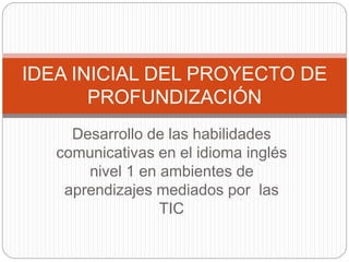 IDEA INICIAL DEL PROYECTO DE 
PROFUNDIZACIÓN 
Desarrollo de las habilidades 
comunicativas en el idioma inglés 
nivel 1 en ambientes de 
aprendizajes mediados por las 
TIC 
 