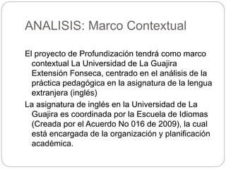 ANALISIS: Marco Contextual 
El proyecto de Profundización tendrá como marco 
contextual La Universidad de La Guajira 
Extensión Fonseca, centrado en el análisis de la 
práctica pedagógica en la asignatura de la lengua 
extranjera (inglés) 
La asignatura de inglés en la Universidad de La 
Guajira es coordinada por la Escuela de Idiomas 
(Creada por el Acuerdo No 016 de 2009), la cual 
está encargada de la organización y planificación 
académica. 
 