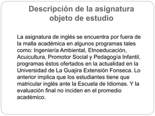 Descripción de la asignatura 
objeto de estudio 
La asignatura de inglés se encuentra por fuera de 
la malla académica en algunos programas tales 
como: Ingeniería Ambiental, Etnoeducación, 
Acuicultura, Promotor Social y Pedagogía Infantil, 
programas éstos ofertados en la actualidad en la 
Universidad de La Guajira Extensión Fonseca. Lo 
anterior implica que los estudiantes tiene que 
matricular inglés ante la Escuela de Idiomas. Y la 
evaluación final no inciden en el promedio 
académico. 
 