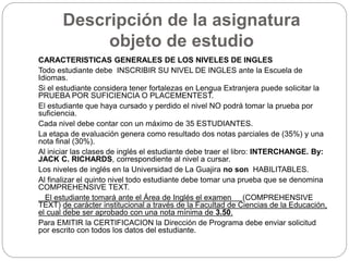 Descripción de la asignatura 
objeto de estudio 
CARACTERISTICAS GENERALES DE LOS NIVELES DE INGLES 
Todo estudiante debe INSCRIBIR SU NIVEL DE INGLES ante la Escuela de 
Idiomas. 
Si el estudiante considera tener fortalezas en Lengua Extranjera puede solicitar la 
PRUEBA POR SUFICIENCIA O PLACEMENTEST. 
El estudiante que haya cursado y perdido el nivel NO podrá tomar la prueba por 
suficiencia. 
Cada nivel debe contar con un máximo de 35 ESTUDIANTES. 
La etapa de evaluación genera como resultado dos notas parciales de (35%) y una 
nota final (30%). 
Al iniciar las clases de inglés el estudiante debe traer el libro: INTERCHANGE. By: 
JACK C. RICHARDS, correspondiente al nivel a cursar. 
Los niveles de inglés en la Universidad de La Guajira no son HABILITABLES. 
Al finalizar el quinto nivel todo estudiante debe tomar una prueba que se denomina 
COMPREHENSIVE TEXT. 
El estudiante tomará ante el Área de Inglés el examen (COMPREHENSIVE 
TEXT) de carácter institucional a través de la Facultad de Ciencias de la Educación, 
el cual debe ser aprobado con una nota mínima de 3.50. 
Para EMITIR la CERTIFICACION la Dirección de Programa debe enviar solicitud 
por escrito con todos los datos del estudiante. 
 