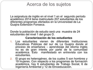 Acerca de los sujetos 
La asignatura de inglés en el nivel 1 en el segundo período 
académico 2014 tiene matriculado 207 estudiantes de los 
diferentes programas ofertados en la Universidad de La 
Guajira Extensión Fonseca. 
Donde la población de estudio será una muestra de 24 
estudiantes del nivel 1 del grupo D. 
Caracterización de los estudiantes 
1. Los estudiantes vienen de diferentes Instituciones 
Educativas Públicas del sur de La Guajira donde el 
proceso de enseñanza – aprendizaje del idioma inglés 
no es de gran interés por parte de la comunidad 
académica. Esto manifestado en entrevista con los 
estudiantes. 
2. El grupo es heterogéneo, de los cuales 5 son hombres y 
19 mujeres. Con respecto a los programas de formación 
académica, hay 6 estudiantes de Trabajo Social, 6 de 
Ingeniería Ambiental y 12 de Etnoeducación. 
 