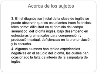 Acerca de los sujetos 
3. En el diagnóstico inicial de la clase de inglés se 
puede observar que los estudiantes traen falencias, 
tales como: dificultad en el dominio del campo 
semántico del idioma inglés, bajo desempeño en 
estructuras gramaticales para comprensión y 
producción textual, deficiencias en la pronunciación 
y la escucha. 
4. Algunos alumnos han tenido experiencias 
negativas en el estudio del idioma, las cuales han 
ocasionado la falta de interés de la asignatura de 
inglés. 
 