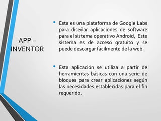 APP –
INVENTOR
• Esta es una plataforma de Google Labs
para diseñar aplicaciones de software
para el sistema operativo Android, Este
sistema es de acceso gratuito y se
puede descargar fácilmente de la web.
• Esta aplicación se utiliza a partir de
herramientas básicas con una serie de
bloques para crear aplicaciones según
las necesidades establecidas para el fin
requerido.
 