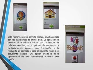Esta herramienta ha permito realizar pruebas piloto
con los estudiantes de primer ciclo. La aplicación le
permite al estudiante iniciar con la lectura de
palabras sencillas, da 3 opciones de respuesta y
posteriormente aparece una felicitación si la
respuesta es correcta y pasa al siguiente nivel; si el
estudiante escogió una opción errada le da la
oportunidad de leer nuevamente y tomar otra
opción.
 