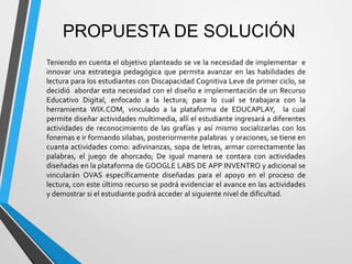 PROPUESTA DE SOLUCIÓN
Teniendo en cuenta el objetivo planteado se ve la necesidad de implementar e
innovar una estrategia pedagógica que permita avanzar en las habilidades de
lectura para los estudiantes con Discapacidad Cognitiva Leve de primer ciclo, se
decidió abordar esta necesidad con el diseño e implementación de un Recurso
Educativo Digital, enfocado a la lectura; para lo cual se trabajara con la
herramienta WIX.COM, vinculado a la plataforma de EDUCAPLAY, la cual
permite diseñar actividades multimedia, allí el estudiante ingresará a diferentes
actividades de reconocimiento de las grafías y así mismo socializarlas con los
fonemas e ir formando silabas, posteriormente palabras y oraciones, se tiene en
cuanta actividades como: adivinanzas, sopa de letras, armar correctamente las
palabras, el juego de ahorcado; De igual manera se contara con actividades
diseñadas en la plataforma de GOOGLE LABS DE APP INVENTRO y adicional se
vincularán OVAS específicamente diseñadas para el apoyo en el proceso de
lectura, con este último recurso se podrá evidenciar el avance en las actividades
y demostrar si el estudiante podrá acceder al siguiente nivel de dificultad.
 