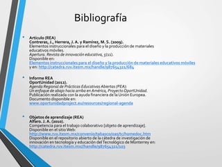 Bibliografía
• Artículo (REA)
Contreras, J., Herrera, J. A. y Ramírez, M. S. (2009).
Elementos instruccionales para el diseño y la producción de materiales
educativos móviles.
Apertura. Revista de innovación educativa, 5(11).
Disponible en:
Elementos instruccionales para el diseño y la producción de materiales educativos móviles
y en: http://catedra.ruv.itesm.mx/handle/987654321/684
• Informe REA
OportUnidad (2012).
Agenda Regional de Prácticas EducativasAbiertas (PEA):
Un enfoque de abajo hacia arriba en América, Proyecto OportUnidad.
Publicación realizada con la ayuda financiera de la Unión Europea.
Documento disponible en:
www.oportunidadproject.eu/resources/regional-agenda
• Objetos de aprendizaje (REA)
Alfaro. J. A. (2010).
Competencia para el trabajo colaborativo [objeto de aprendizaje].
Disponible en el sitioWeb:
http://www.ruv.itesm.mx/convenio/tabasco/oas/tc/homedoc.htm
Disponible en el repositorio abierto de la cátedra de investigación de
innovación en tecnología y educación delTecnológico de Monterrey en:
http://catedra.ruv.itesm.mx//handle/987654321/103
 