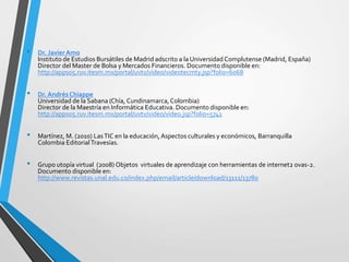 • Dr. Javier Amo
Instituto de Estudios Bursátiles de Madrid adscrito a la Universidad Complutense (Madrid, España)
Director del Master de Bolsa y Mercados Financieros. Documento disponible en:
http://apps05.ruv.itesm.mx/portal/uvtv/video/videotecmty.jsp?folio=6068
• Dr. AndrésChiappe
Universidad de la Sabana (Chía, Cundinamarca,Colombia)
Director de la Maestría en Informática Educativa. Documento disponible en:
http://apps05.ruv.itesm.mx/portal/uvtv/video/video.jsp?folio=5741
• Martínez, M. (2010) LasTIC en la educación, Aspectos culturales y económicos, Barranquilla
Colombia EditorialTravesías.
• Grupo utopía virtual (2008) Objetos virtuales de aprendizaje con herramientas de internet2 ovas-2.
Documento disponible en:
http://www.revistas.unal.edu.co/index.php/email/article/download/13111/13780
 
