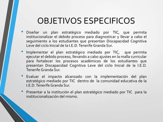 OBJETIVOS ESPECIFICOS
• Diseñar un plan estratégico mediado por TIC, que permita
institucionalizar el debido proceso para diagnosticar y llevar a cabo el
seguimiento a los estudiantes que presentan Discapacidad Cognitiva
Leve del ciclo Inicial de la I.E.D.Tenerife Granda Sur.
• Implementar el plan estratégico mediado por TIC, que permita
ejecutar el debido proceso, llevando a cabo ajustes en la malla curricular
para fortalecer los procesos académicos de los estudiantes que
presentan Discapacidad Cognitiva Leve del ciclo Inicial de la I.E.D.
Tenerife Granda Sur.
• Evaluar el impacto alcanzado con la implementación del plan
estratégico mediado por TIC dentro de la comunidad educativa de la
I.E.D.Tenerife Granda Sur.
• Presentar a la institución el plan estratégico mediado por TIC para la
institucionalización del mismo.
 